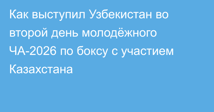 Как выступил Узбекистан во второй день молодёжного ЧА-2026 по боксу с участием Казахстана