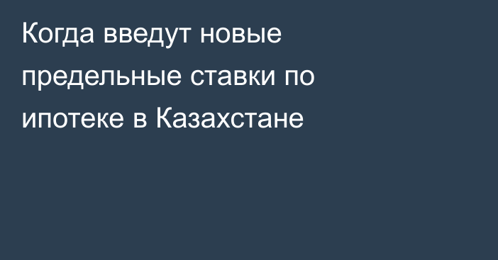 Когда введут новые предельные ставки по ипотеке в Казахстане