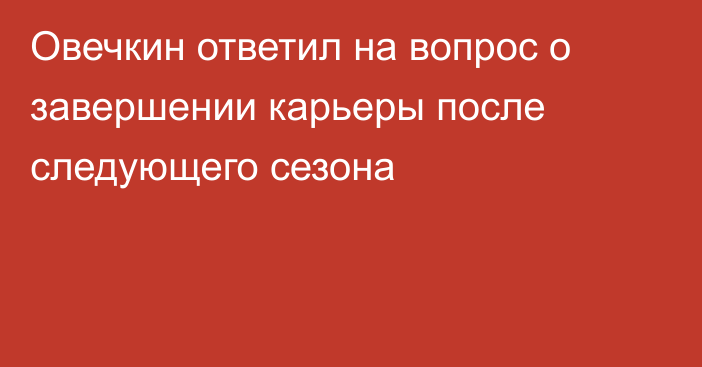 Овечкин ответил на вопрос о завершении карьеры после следующего сезона