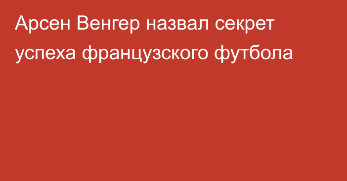 Арсен Венгер назвал секрет успеха французского футбола