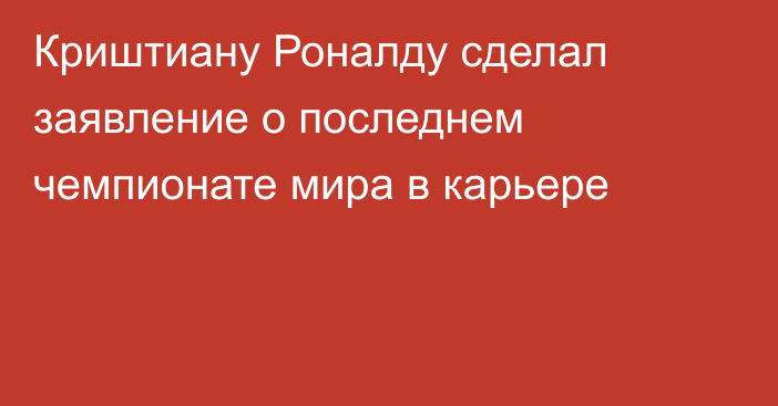Криштиану Роналду сделал заявление о последнем чемпионате мира в карьере