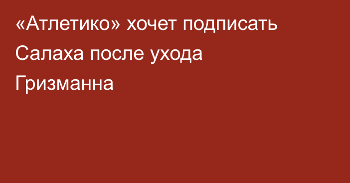 «Атлетико» хочет подписать Салаха после ухода Гризманна
