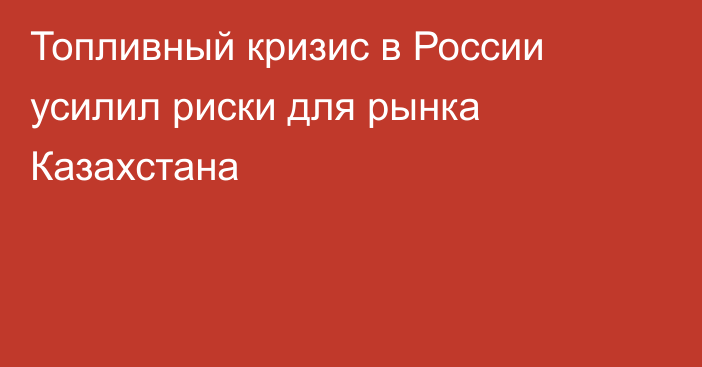Топливный кризис в России усилил риски для рынка Казахстана