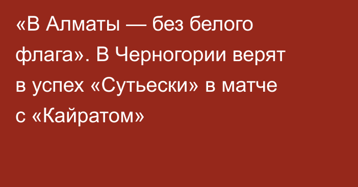 «В Алматы — без белого флага». В Черногории верят в успех «Сутьески» в матче с «Кайратом»