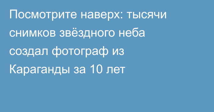 Посмотрите наверх: тысячи снимков звёздного неба создал фотограф из Караганды за 10 лет