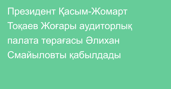 Президент Қасым-Жомарт Тоқаев Жоғары аудиторлық палата төрағасы Әлихан Смайыловты қабылдады