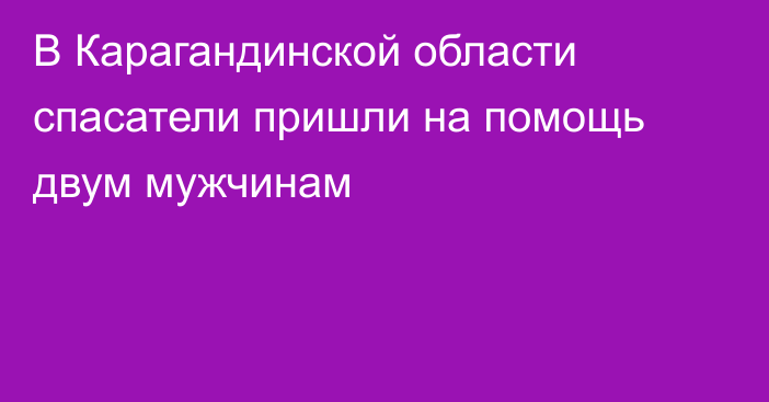 В Карагандинской области спасатели пришли на помощь двум мужчинам
