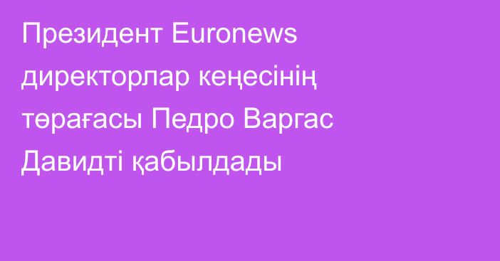 Президент Euronews директорлар кеңесінің төрағасы Педро Варгас Давидті қабылдады