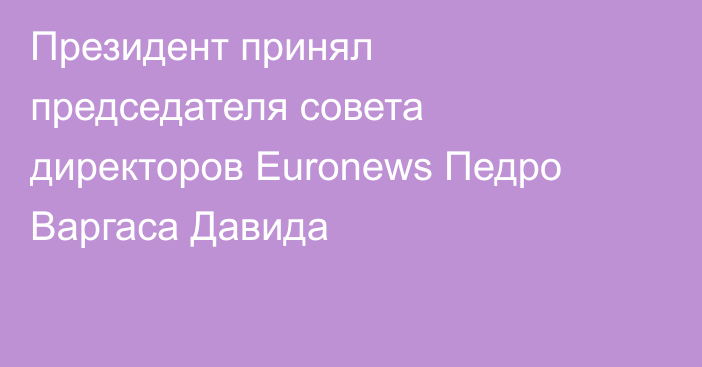 Президент принял председателя совета директоров Euronews Педро Варгаса Давида