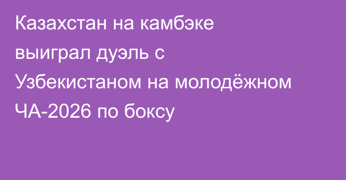 Казахстан на камбэке выиграл дуэль с Узбекистаном на молодёжном ЧА-2026 по боксу
