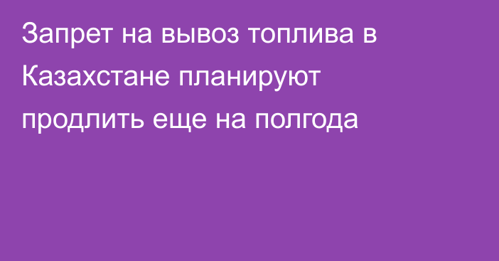 Запрет на вывоз топлива в Казахстане планируют продлить еще на полгода