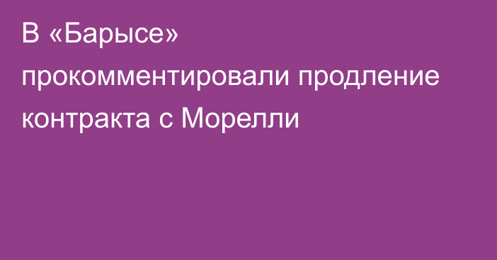 В «Барысе» прокомментировали продление контракта с Морелли