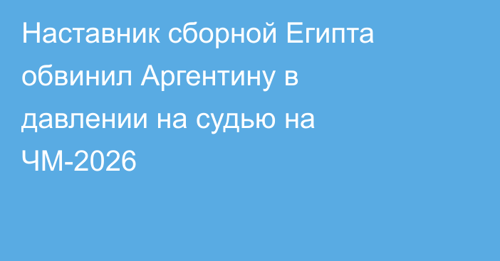 Наставник сборной Египта обвинил Аргентину в давлении на судью на ЧМ-2026