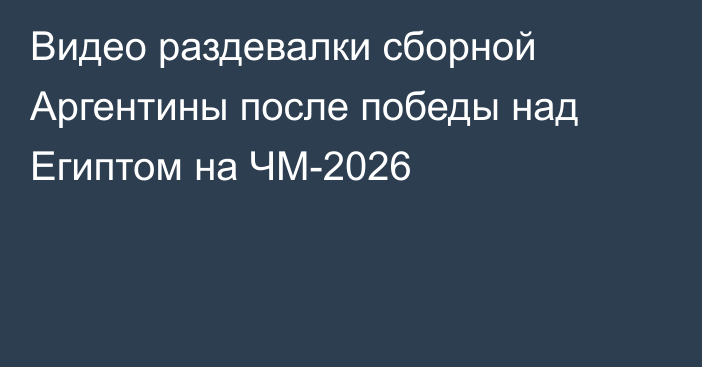 Видео раздевалки сборной Аргентины после победы над Египтом на ЧМ-2026