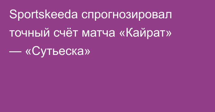 Sportskeeda спрогнозировал точный счёт матча «Кайрат» — «Сутьеска»