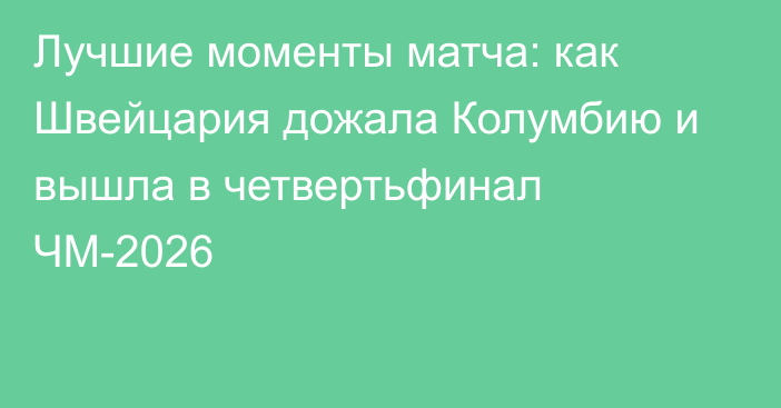 Лучшие моменты матча: как Швейцария дожала Колумбию и вышла в четвертьфинал ЧМ-2026