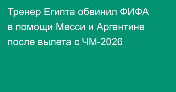 Тренер Египта обвинил ФИФА в помощи Месси и Аргентине после вылета с ЧМ-2026