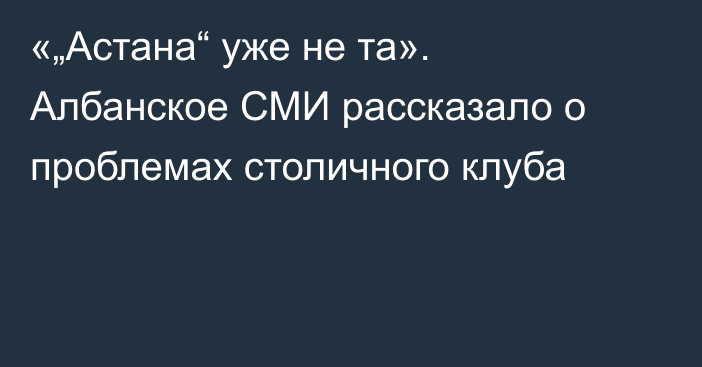 «„Астана“ уже не та». Албанское СМИ рассказало о проблемах столичного клуба