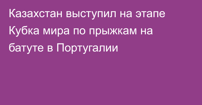 Казахстан выступил на этапе Кубка мира по прыжкам на батуте в Португалии