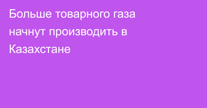 Больше товарного газа начнут производить в Казахстане