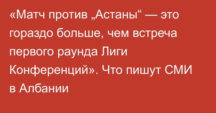 «Матч против „Астаны“ — это гораздо больше, чем встреча первого раунда Лиги Конференций». Что пишут СМИ в Албании