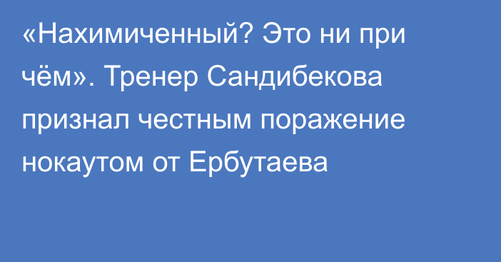 «Нахимиченный? Это ни при чём». Тренер Сандибекова признал честным поражение нокаутом от Ербутаева