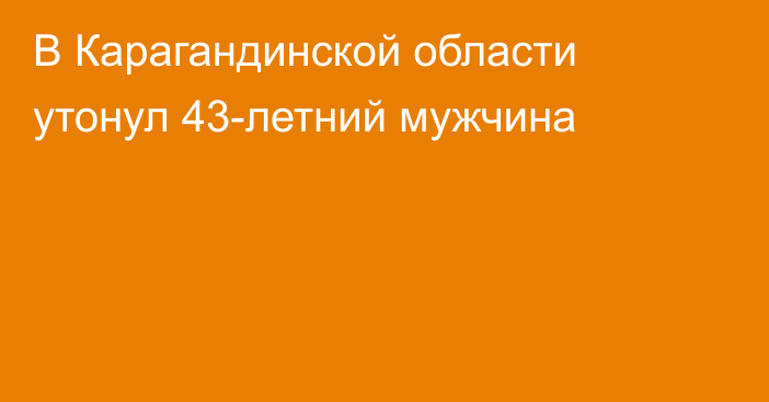 В Карагандинской области утонул 43-летний мужчина
