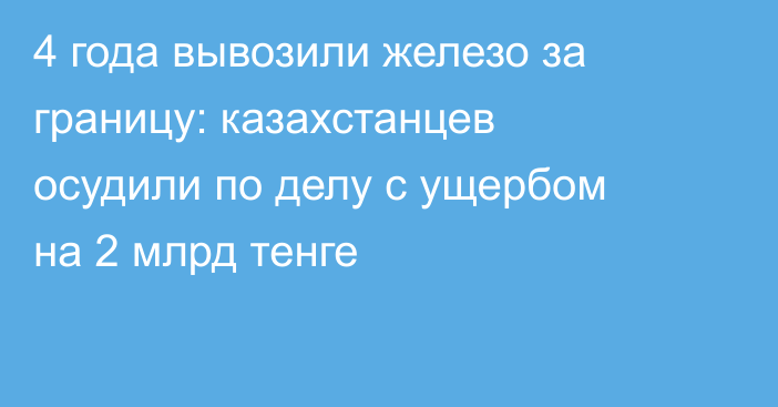 4 года вывозили железо за границу: казахстанцев осудили по делу с ущербом на 2 млрд тенге