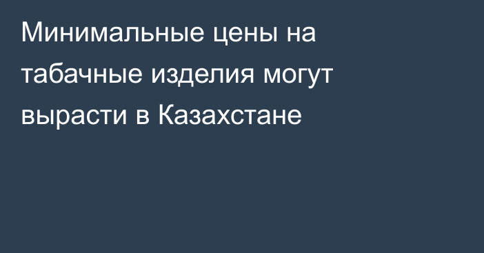 Минимальные цены на табачные изделия могут вырасти в Казахстане