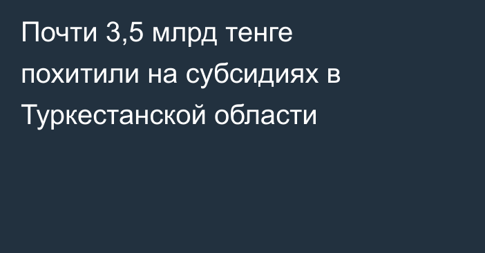 Почти 3,5 млрд тенге похитили на субсидиях в Туркестанской области