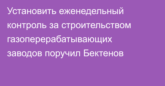 Установить еженедельный контроль за строительством газоперерабатывающих заводов поручил Бектенов