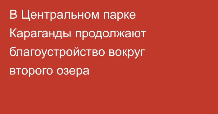 В Центральном парке Караганды продолжают благоустройство вокруг второго озера
