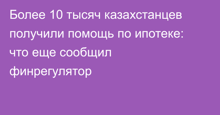 Более 10 тысяч казахстанцев получили помощь по ипотеке: что еще сообщил финрегулятор