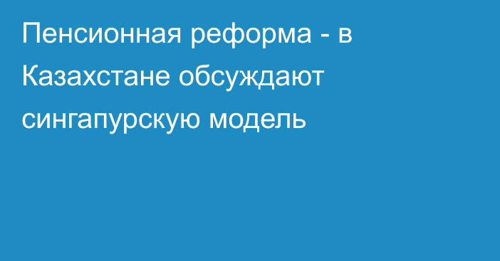 Пенсионная реформа - в Казахстане обсуждают сингапурскую модель
