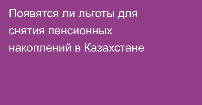 Появятся ли льготы для снятия пенсионных накоплений в Казахстане