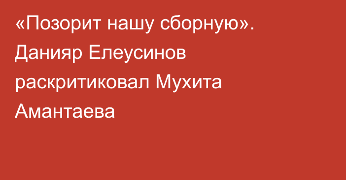 «Позорит нашу сборную». Данияр Елеусинов раскритиковал Мухита Амантаева