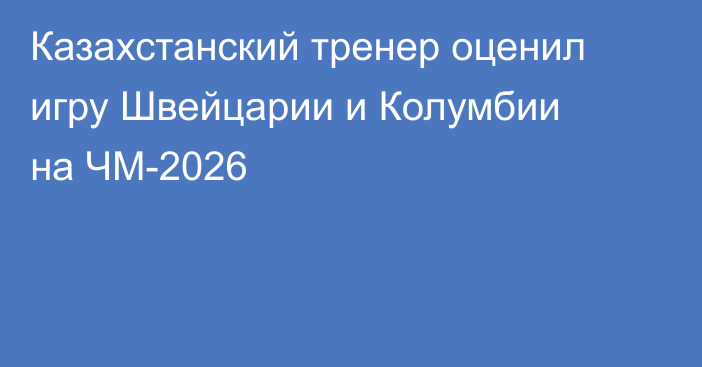 Казахстанский тренер оценил игру Швейцарии и Колумбии на ЧМ-2026