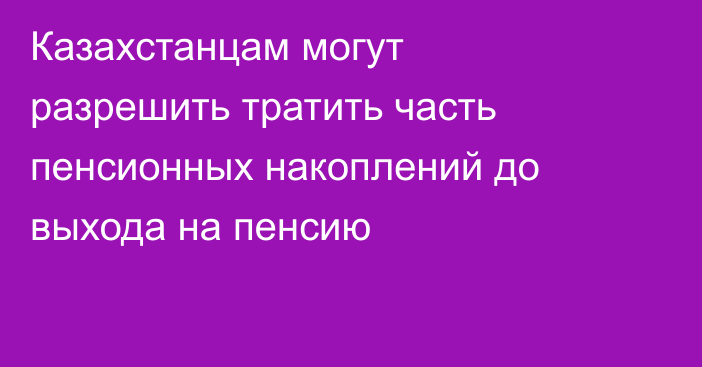 Казахстанцам могут разрешить тратить часть пенсионных накоплений до выхода на пенсию