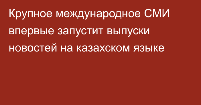 Крупное международное СМИ впервые запустит выпуски новостей на казахском языке