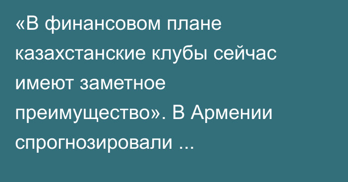 «В финансовом плане казахстанские клубы сейчас имеют заметное преимущество». В Армении спрогнозировали противостояние «Елимая» и «Алашкерта»