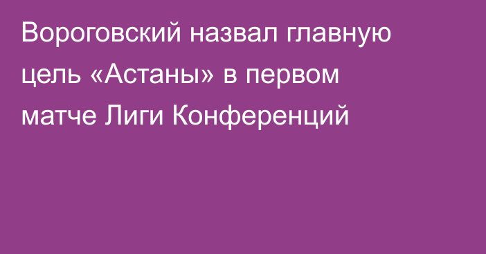 Вороговский назвал главную цель «Астаны» в первом матче Лиги Конференций