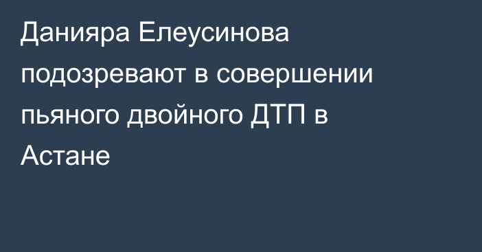 Данияра Елеусинова подозревают в совершении пьяного двойного ДТП в Астане