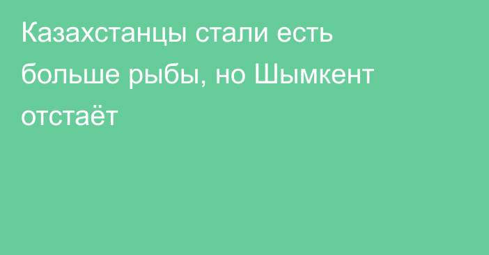 Казахстанцы стали есть больше рыбы, но Шымкент отстаёт