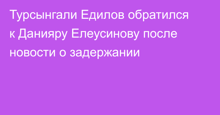 Турсынгали Едилов обратился к Данияру Елеусинову после новости о задержании