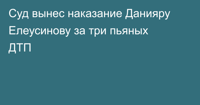 Суд вынес наказание Данияру Елеусинову за три пьяных ДТП