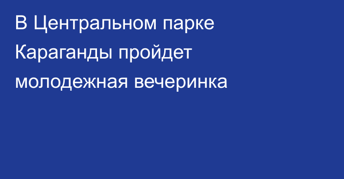 В Центральном парке Караганды пройдет молодежная вечеринка