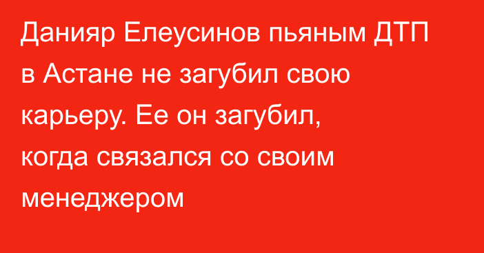 Данияр Елеусинов пьяным ДТП в Астане не загубил свою карьеру. Ее он загубил, когда связался со своим менеджером
