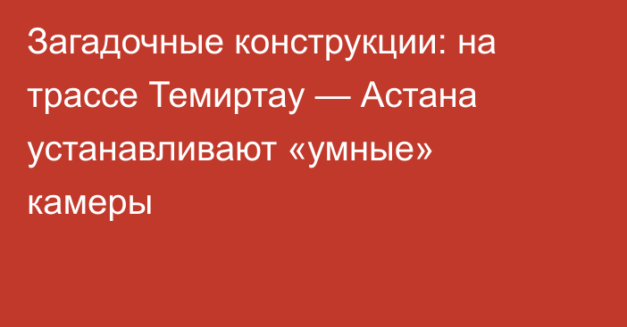 Загадочные конструкции: на трассе Темиртау — Астана устанавливают «умные» камеры
