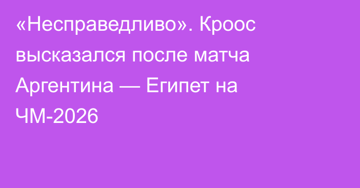 «Несправедливо». Кроос высказался после матча Аргентина — Египет на ЧМ-2026