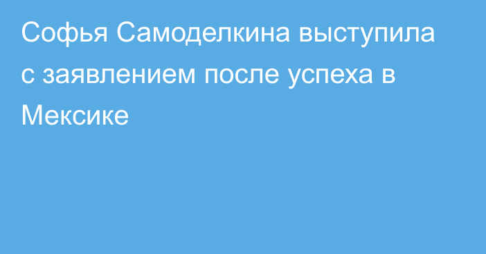 Софья Самоделкина выступила с заявлением после успеха в Мексике